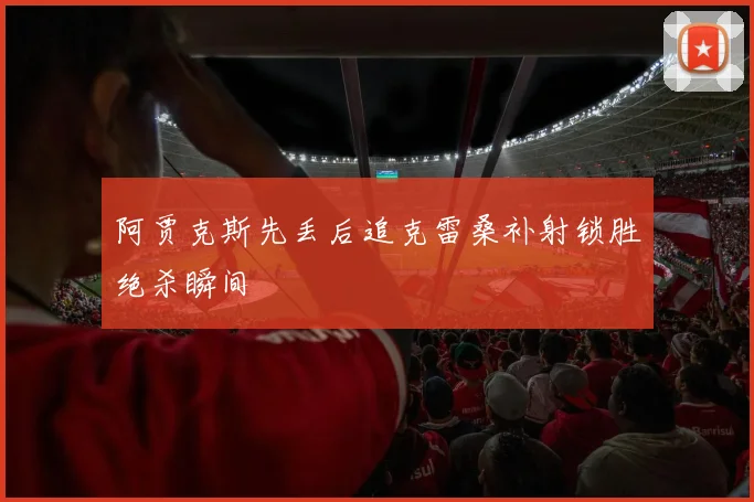 阿贾克斯先丢后追克雷桑补射锁胜绝杀瞬间