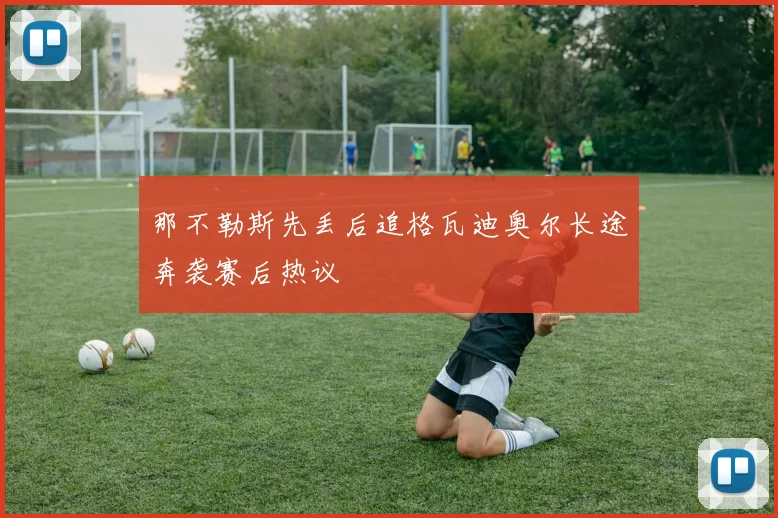 那不勒斯先丢后追格瓦迪奥尔长途奔袭赛后热议