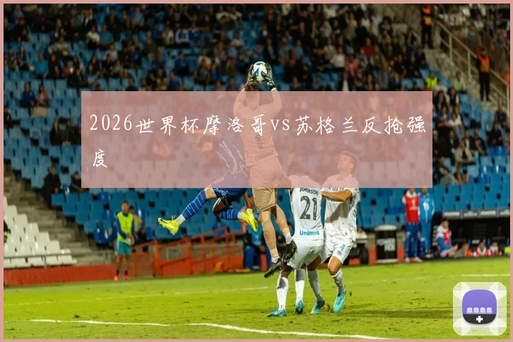 2026世界杯摩洛哥vs苏格兰反抢强度
