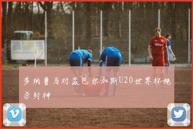 多纳鲁马对轰巴尔加斯U20世界杯绝杀封神