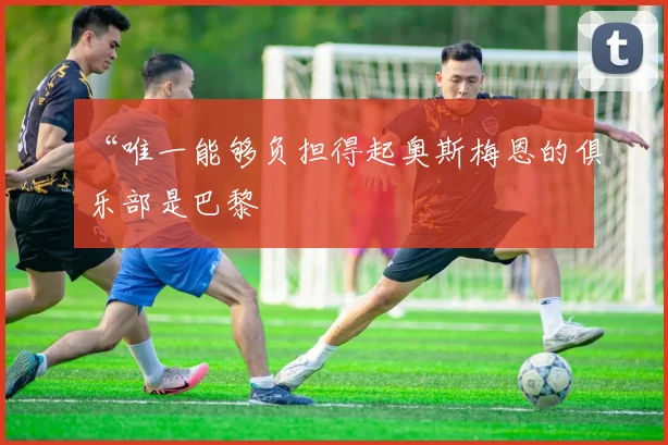 “唯一能够负担得起奥斯梅恩的俱乐部是巴黎