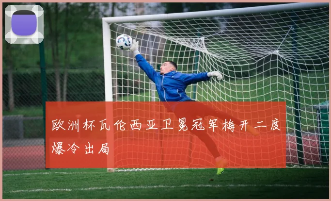 欧洲杯瓦伦西亚卫冕冠军梅开二度爆冷出局