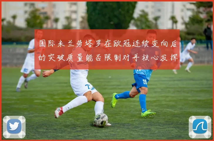 国际米兰劳塔罗在欧冠连续变向后的突破质量能否限制对手核心发挥