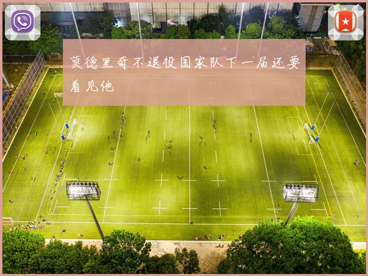 莫德里奇不退役国家队下一届还要看见他