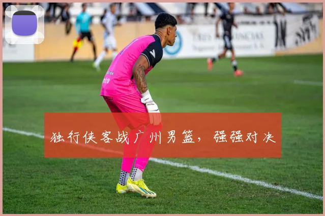 独行侠客战广州男篮，强强对决