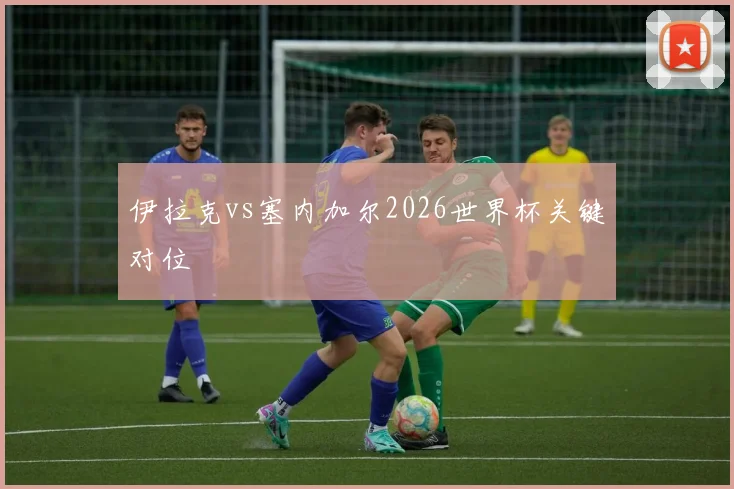 伊拉克vs塞内加尔2026世界杯关键对位