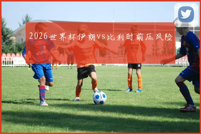 2026世界杯伊朗vs比利时前压风险