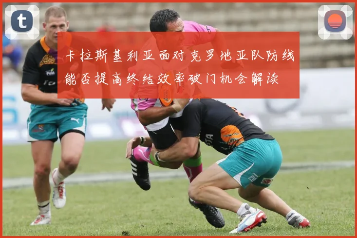 卡拉斯基利亚面对克罗地亚队防线能否提高终结效率破门机会解读