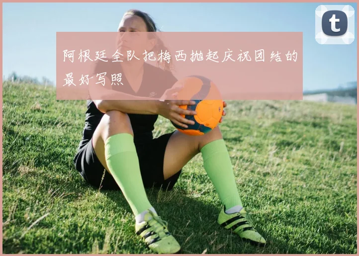 阿根廷全队把梅西抛起庆祝团结的最好写照
