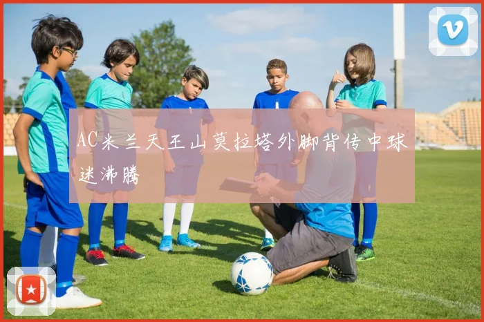 AC米兰天王山莫拉塔外脚背传中球迷沸腾