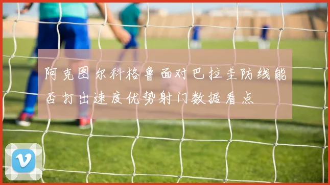 阿克图尔科格鲁面对巴拉圭防线能否打出速度优势射门数据看点