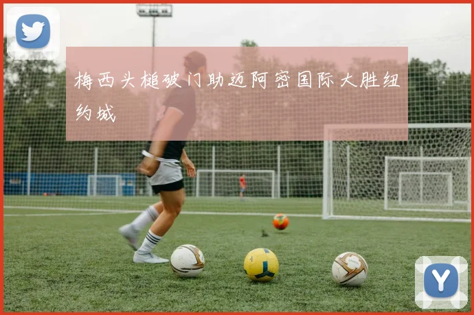 梅西头槌破门助迈阿密国际大胜纽约城