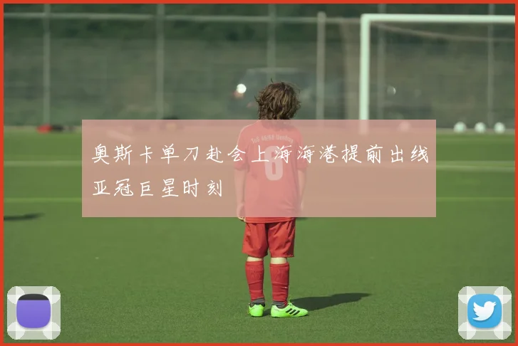 奥斯卡单刀赴会上海海港提前出线亚冠巨星时刻