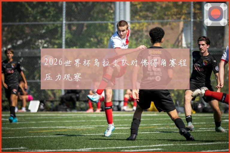 2026世界杯乌拉圭队对佛得角赛程压力观察