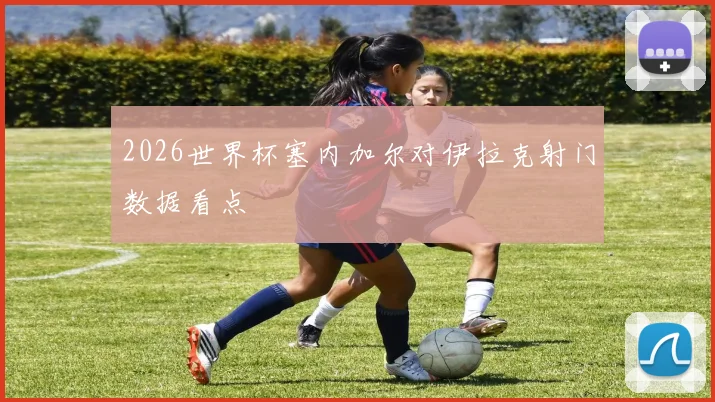 2026世界杯塞内加尔对伊拉克射门数据看点