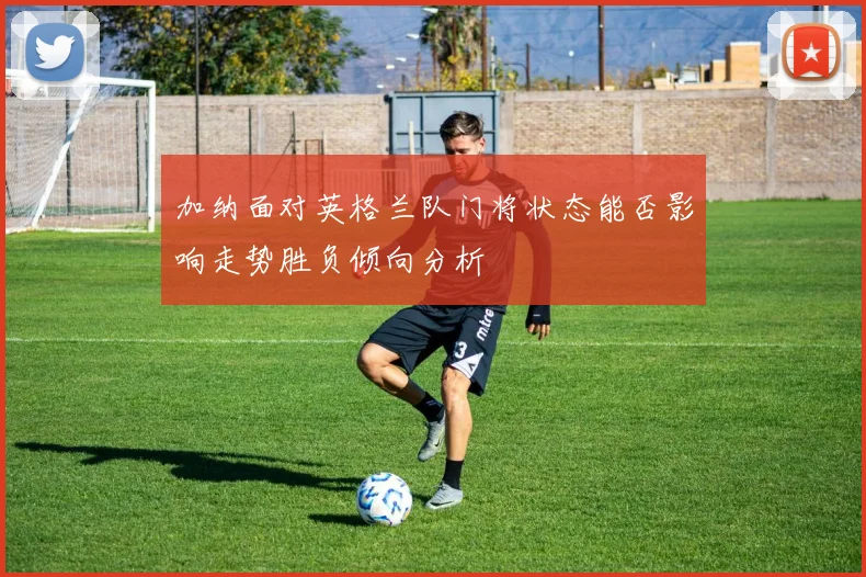 加纳面对英格兰队门将状态能否影响走势胜负倾向分析