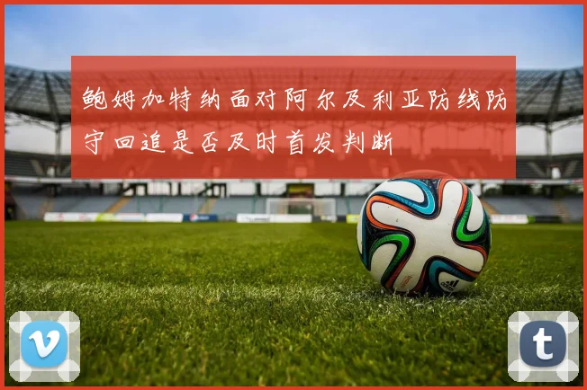鲍姆加特纳面对阿尔及利亚防线防守回追是否及时首发判断