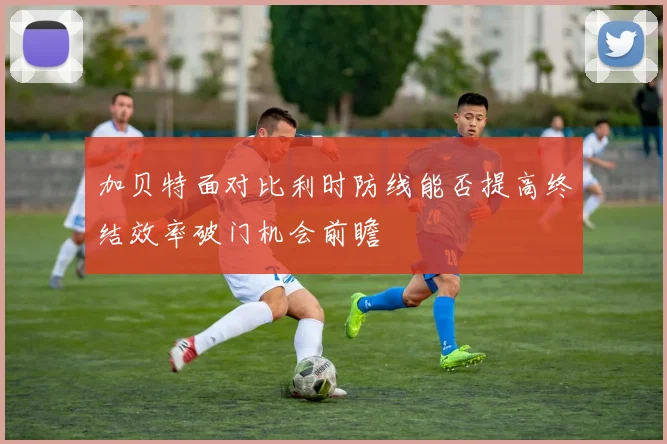 加贝特面对比利时防线能否提高终结效率破门机会前瞻