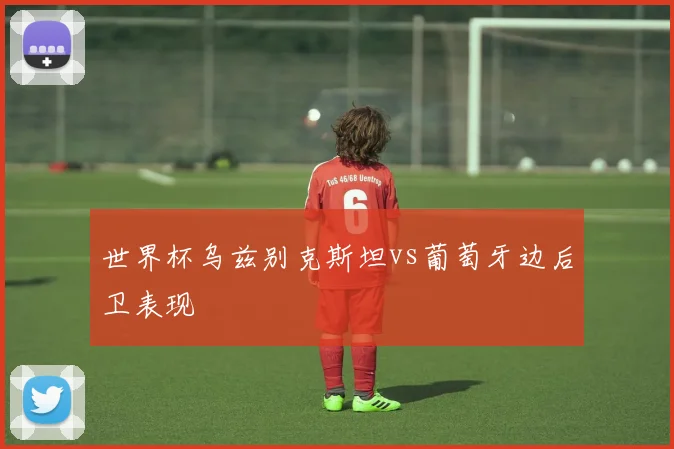 世界杯乌兹别克斯坦vs葡萄牙边后卫表现
