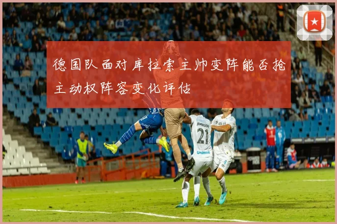 德国队面对库拉索主帅变阵能否抢主动权阵容变化评估