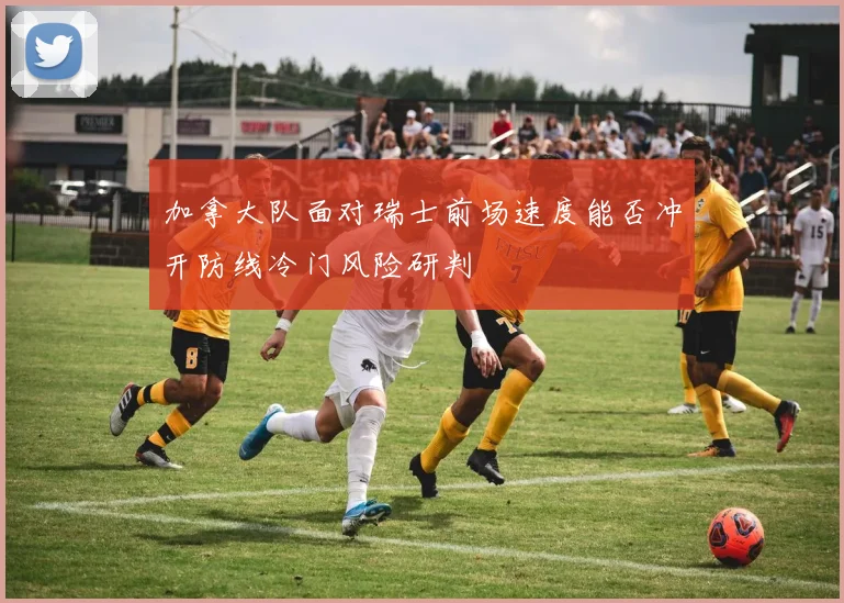 加拿大队面对瑞士前场速度能否冲开防线冷门风险研判