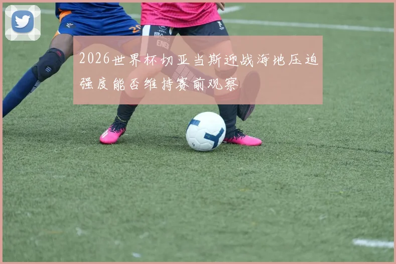 2026世界杯切亚当斯迎战海地压迫强度能否维持赛前观察