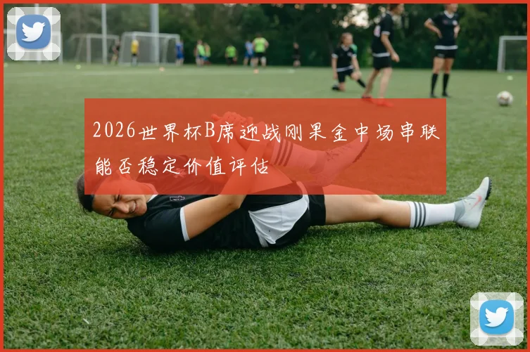 2026世界杯B席迎战刚果金中场串联能否稳定价值评估