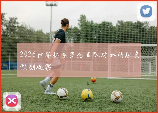 2026世界杯克罗地亚队对加纳胜负预测观察