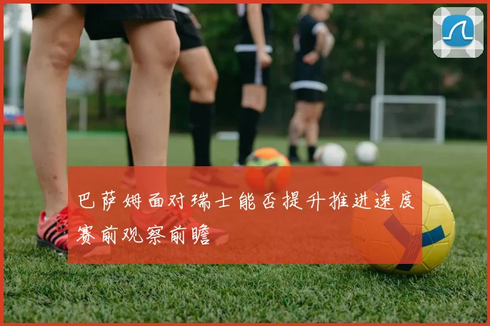 巴萨姆面对瑞士能否提升推进速度赛前观察前瞻