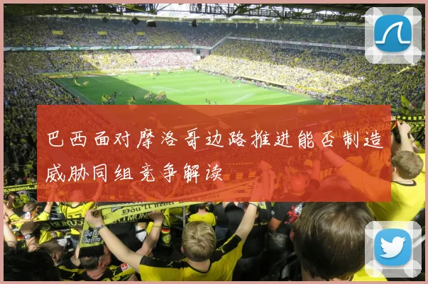 巴西面对摩洛哥边路推进能否制造威胁同组竞争解读