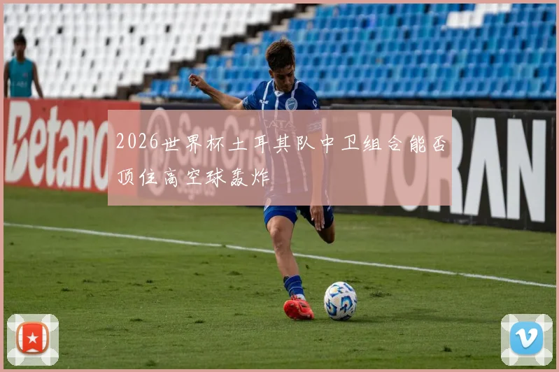 2026世界杯土耳其队中卫组合能否顶住高空球轰炸