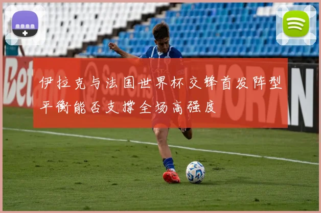 伊拉克与法国世界杯交锋首发阵型平衡能否支撑全场高强度