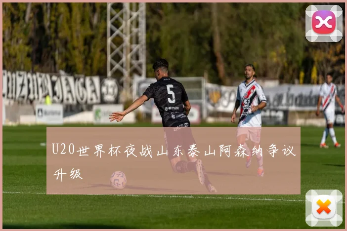 U20世界杯夜战山东泰山阿森纳争议升级