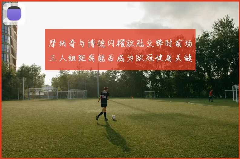 摩纳哥与博德闪耀欧冠交锋时前场三人组距离能否成为欧冠破局关键