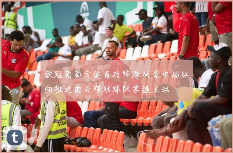 欧冠葡萄牙体育对阵摩纳哥中场纵向推进能否帮助球队掌握主动