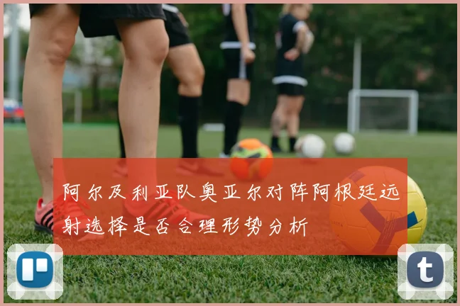 阿尔及利亚队奥亚尔对阵阿根廷远射选择是否合理形势分析