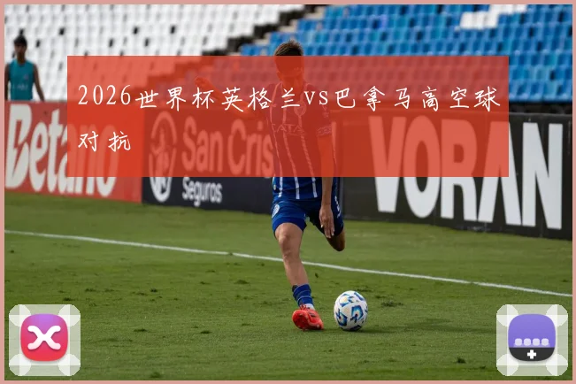 2026世界杯英格兰vs巴拿马高空球对抗