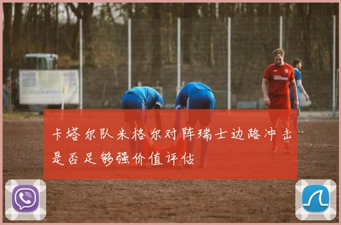 卡塔尔队米格尔对阵瑞士边路冲击是否足够强价值评估
