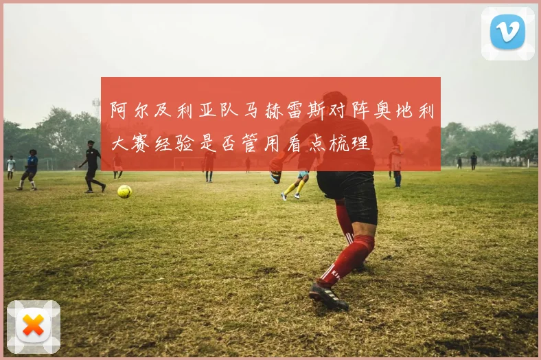 阿尔及利亚队马赫雷斯对阵奥地利大赛经验是否管用看点梳理