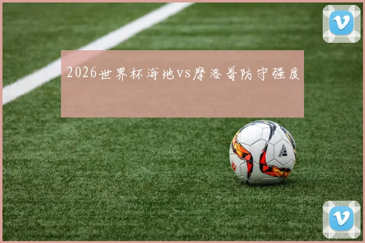 2026世界杯海地vs摩洛哥防守强度