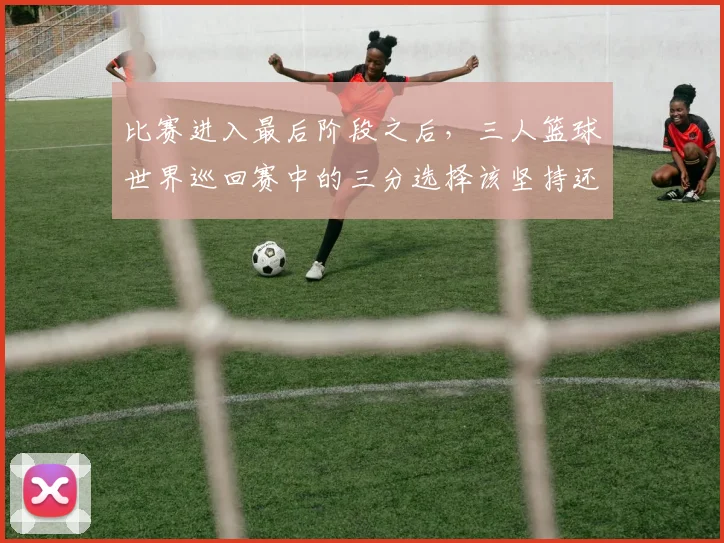 比赛进入最后阶段之后，三人篮球世界巡回赛中的三分选择该坚持还是调整