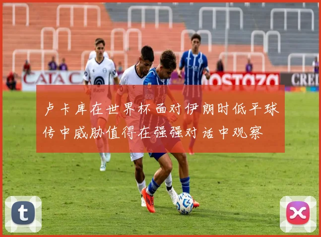 卢卡库在世界杯面对伊朗时低平球传中威胁值得在强强对话中观察