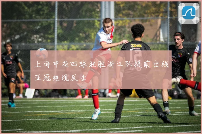 上海申花四球狂胜浙江队提前出线亚冠绝境反击