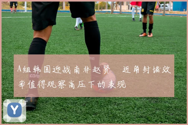 A组韩国迎战南非赵贤祐近角封堵效率值得观察高压下的表现