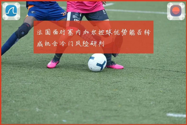 法国面对塞内加尔控球优势能否转成机会冷门风险研判